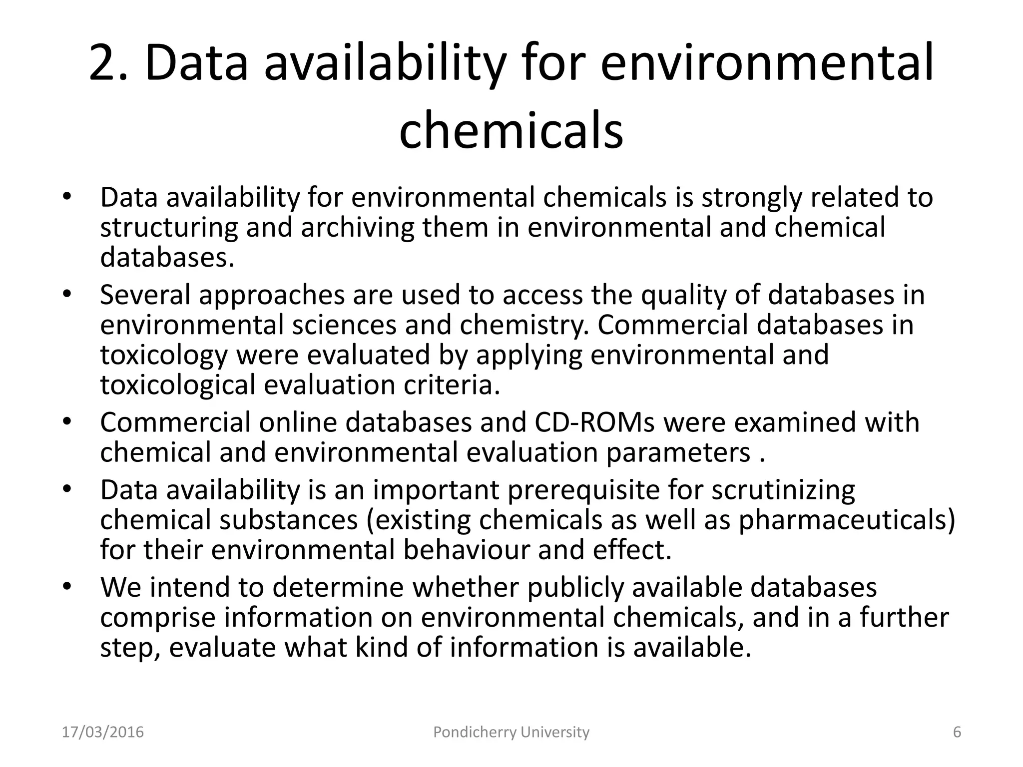 2. Data availability for environmental
chemicals
• Data availability for environmental chemicals is strongly related to
structuring and archiving them in environmental and chemical
databases.
• Several approaches are used to access the quality of databases in
environmental sciences and chemistry. Commercial databases in
toxicology were evaluated by applying environmental and
toxicological evaluation criteria.
• Commercial online databases and CD-ROMs were examined with
chemical and environmental evaluation parameters .
• Data availability is an important prerequisite for scrutinizing
chemical substances (existing chemicals as well as pharmaceuticals)
for their environmental behaviour and effect.
• We intend to determine whether publicly available databases
comprise information on environmental chemicals, and in a further
step, evaluate what kind of information is available.
17/03/2016 Pondicherry University 6
 