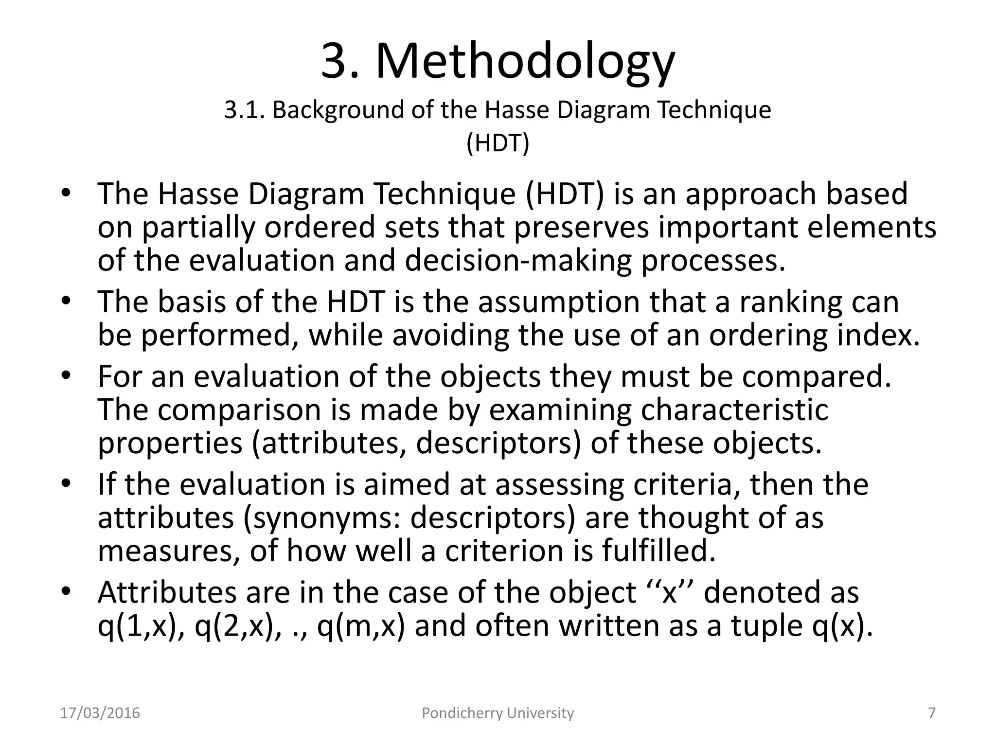 3. Methodology
3.1. Background of the Hasse Diagram Technique
(HDT)
• The Hasse Diagram Technique (HDT) is an approach based
on partially ordered sets that preserves important elements
of the evaluation and decision-making processes.
• The basis of the HDT is the assumption that a ranking can
be performed, while avoiding the use of an ordering index.
• For an evaluation of the objects they must be compared.
The comparison is made by examining characteristic
properties (attributes, descriptors) of these objects.
• If the evaluation is aimed at assessing criteria, then the
attributes (synonyms: descriptors) are thought of as
measures, of how well a criterion is fulfilled.
• Attributes are in the case of the object ‘‘x’’ denoted as
q(1,x), q(2,x), ., q(m,x) and often written as a tuple q(x).
17/03/2016 Pondicherry University 7
 