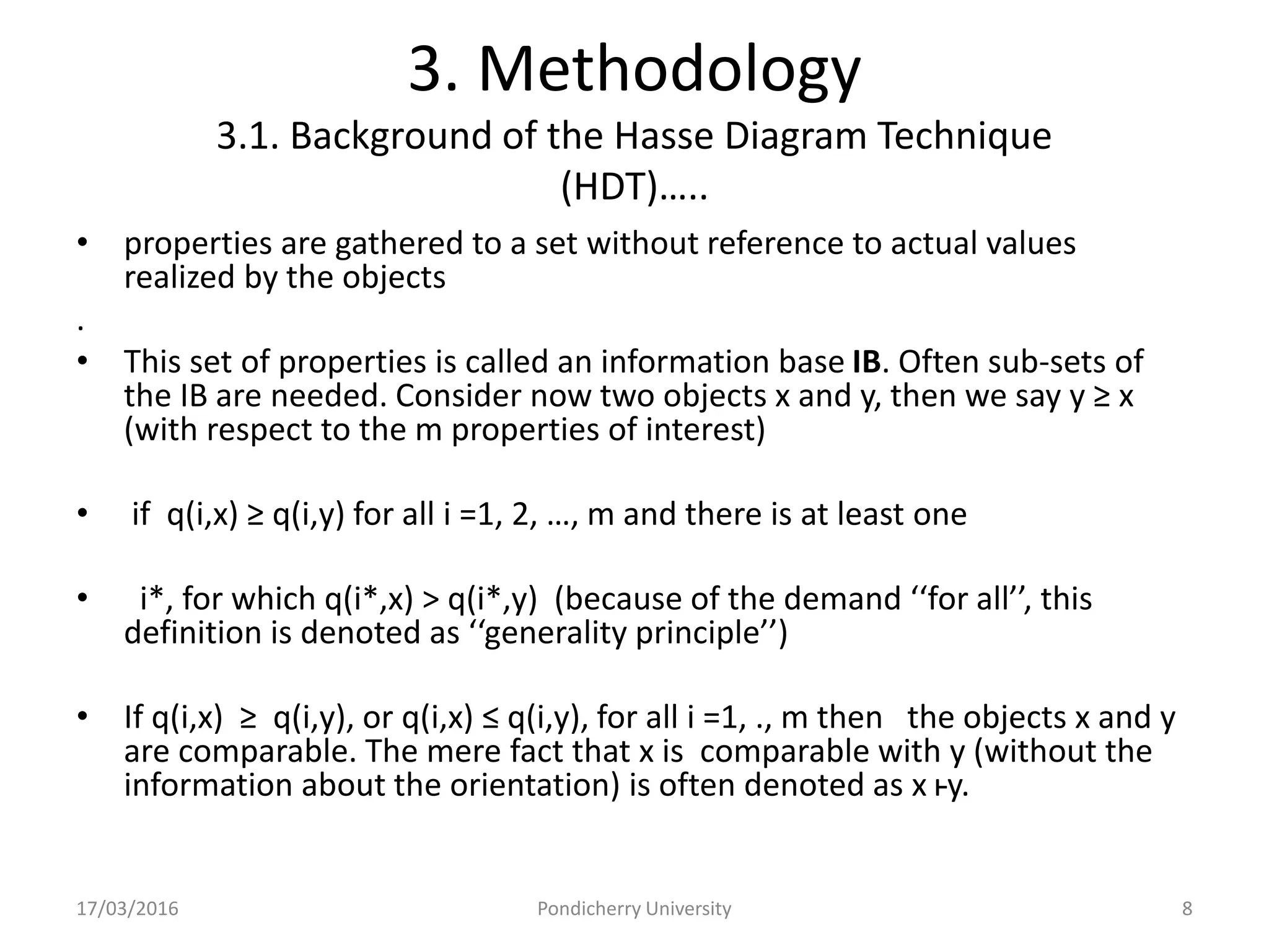 3. Methodology
3.1. Background of the Hasse Diagram Technique
(HDT)…..
• properties are gathered to a set without reference to actual values
realized by the objects
.
• This set of properties is called an information base IB. Often sub-sets of
the IB are needed. Consider now two objects x and y, then we say y ≥ x
(with respect to the m properties of interest)
• if q(i,x) ≥ q(i,y) for all i =1, 2, …, m and there is at least one
• i*, for which q(i*,x) > q(i*,y) (because of the demand ‘‘for all’’, this
definition is denoted as ‘‘generality principle’’)
• If q(i,x) ≥ q(i,y), or q(i,x) ≤ q(i,y), for all i =1, ., m then the objects x and y
are comparable. The mere fact that x is comparable with y (without the
information about the orientation) is often denoted as x ⱶy.
17/03/2016 Pondicherry University 8
 