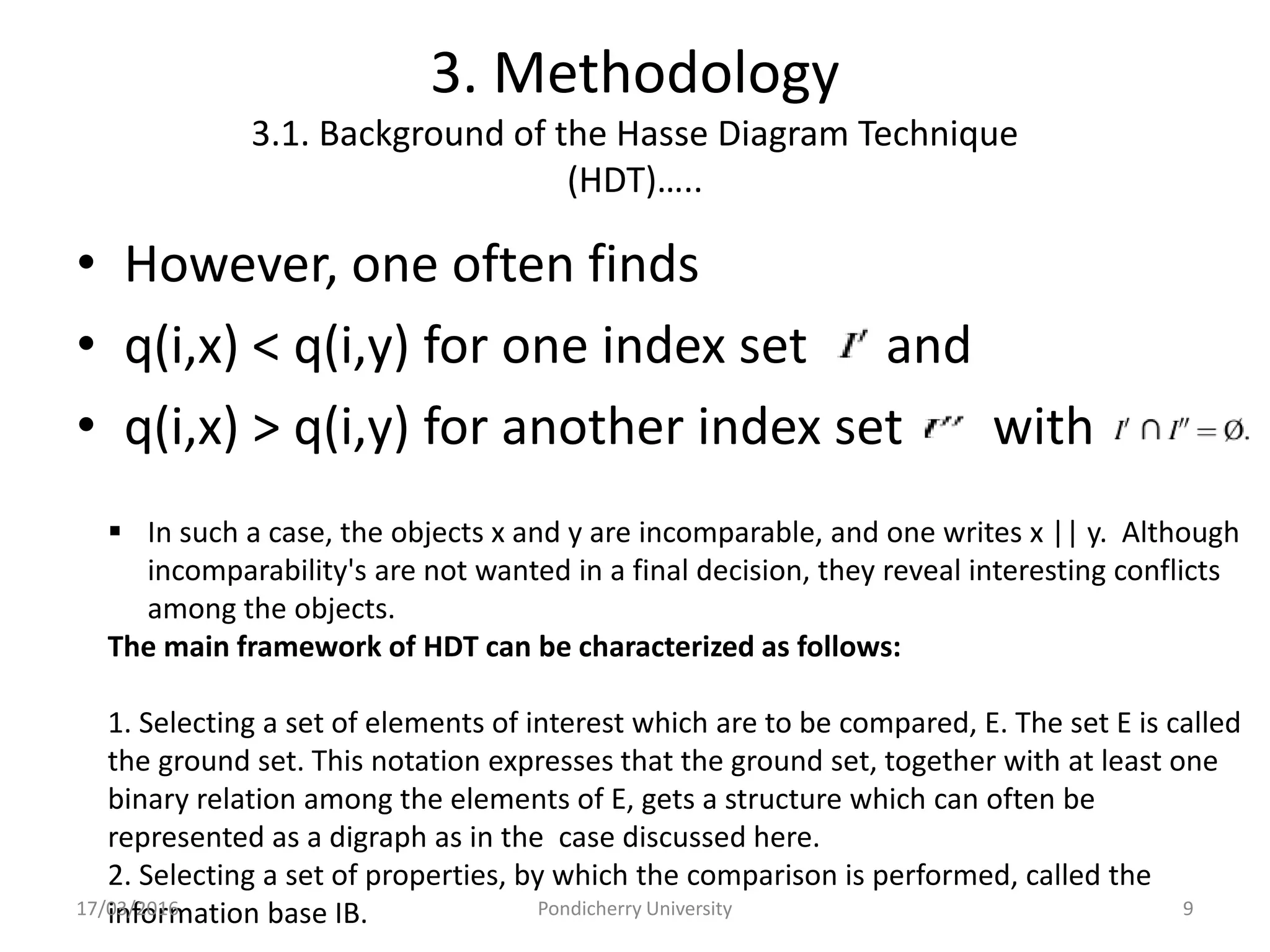 3. Methodology
3.1. Background of the Hasse Diagram Technique
(HDT)…..
• However, one often finds
• q(i,x) < q(i,y) for one index set a and
• q(i,x) > q(i,y) for another index set with
 In such a case, the objects x and y are incomparable, and one writes x || y. Although
incomparability's are not wanted in a final decision, they reveal interesting conflicts
among the objects.
The main framework of HDT can be characterized as follows:
1. Selecting a set of elements of interest which are to be compared, E. The set E is called
the ground set. This notation expresses that the ground set, together with at least one
binary relation among the elements of E, gets a structure which can often be
represented as a digraph as in the case discussed here.
2. Selecting a set of properties, by which the comparison is performed, called the
information base IB.17/03/2016 Pondicherry University 9
 