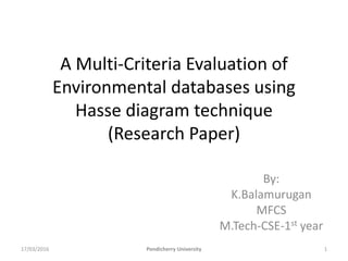 A Multi-Criteria Evaluation of
Environmental databases using
Hasse diagram technique
(Research Paper)
By:
K.Balamurugan
MFCS
M.Tech-CSE-1st year
17/03/2016 Pondicherry University 1
 