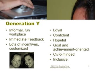 Generation Y Informal, fun workplace Immediate Feedback Lots of incentives, customized Loyal Confident Hopeful Goal and achievement-oriented Civic-minded Inclusive ©2010 Price Consulting Group www.thepriceconsultinggroup.com  