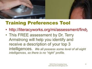 Training Preferences Tool http://literacyworks.org/mi/assessment/findyourstrengths.html This FREE assessment by Dr. Terry Armstrong will help you identify and receive a description of your top 3 intelligences.  We all possess some level of all eight intelligences, so there is no “right” profile. ©2010 Price Consulting Group www.thepriceconsultinggroup.com  