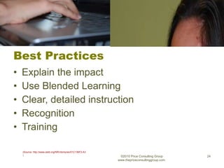 Best Practices Explain the impact Use Blended Learning Clear, detailed instruction Recognition Training ©2010 Price Consulting Group www.thepriceconsultinggroup.com  (Source: http://www.astd.org/NR/rdonlyres/51C136F2-A36C-46EF-8846-6C279E6B4A68/0/Clarkston_1.pdf ) 