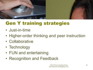 Gen Y training strategies Just-in-time Higher-order thinking and peer instruction Collaborative Technology FUN and entertaining Recognition and Feedback ©2010 Price Consulting Group www.thepriceconsultinggroup.com  