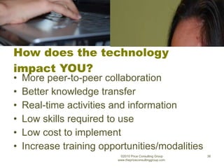 How does the technology impact YOU? More peer-to-peer collaboration Better knowledge transfer Real-time activities and information Low skills required to use Low cost to implement Increase training opportunities/modalities ©2010 Price Consulting Group www.thepriceconsultinggroup.com  