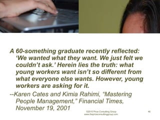 A 60-something graduate recently reflected: ‘We wanted what they want. We just felt we couldn’t ask.’ Herein lies the truth: what young workers want isn’t so different from what everyone else wants. However, young workers are asking for it. --Karen Cates and Kimia Rahimi, “Mastering People Management,” Financial Times, November 19, 2001 ©2010 Price Consulting Group www.thepriceconsultinggroup.com  