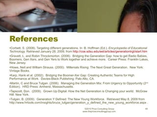 References Corbett, S. (2008). Targeting different generations. In  B. Hoffman (Ed.),  Encyclopedia of Educational Technology.  Retrieved January 28, 2009, from  http://coe.sdsu.edu/eet/articles/generationtrgt/start.htm   Gravett, L. and Robin Throckmorton. (2008).  Bridging the Generation Gap: how to get Radio Babies, Boomers, Gen Xers, and Gen Yers to Work together and achieve more.  Career Press: Franklin Lakes, New Jersey. Howe, Neil and William Strauss. (2000).  Millenials Rising: The Next Great Generation.  New York: Vintage Books. Karp, Hank et al. (2002).  Bridging the Boomer-Xer Gap: Creating Authentic Teams for High Performance at Work.  Davies-Black Publishing: Palo Alto, CA. Martin, C and Bruce Tulgan. (2006).  Managing the Generation Mix: From Urgency to Opportunity (2 nd  Edition).  HRD Press: Amherst, Massachusetts. Tapscott, Don.  (2009).  Grown Up Digital: How the Net Generation is Changing your world.  McGraw Hill: New York. Tulgan, B. (2009).  Generation Y Defined: The New Young Workforce.  Retrieved May 8, 2009 from http://www.hrtools.com/insights/bruce_tulgan/generation_y_defined_the_new_young_workforce.aspx . ©2010 Price Consulting Group www.thepriceconsultinggroup.com  