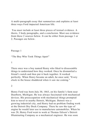 A multi-paragraph essay that summarizes and explains at least
three ways Ford impacted American life.
You must include at least three pieces of textual evidence. A
thesis, 3 body paragraphs, and a conclusion. Must use evidence
from these 2 sources below. It can be either from passage 1 or
2. Passages are below.
Passage 1
“The Boy Who Took Things Apart”
1
There once was a boy named Henry who liked to disassemble
things to understand how they worked. Once he dismantled a
friend’s watch and then put it back together. It worked
perfectly. When Henry became an adult, he once said, “Every
clock in the house shuddered when it saw me coming.”
2
Henry Ford was born July 30, 1863, on his family’s farm near
Dearborn, Michigan. He was always fascinated with mechanical
devices. His preoccupation with mechanical things prompted
him to travel to nearby Detroit, Michigan. Detroit was a
growing industrial city, and Henry had no problem finding work
at the Detroit Dry Dock Company. There he saw the type of
engine he would later use to manufacture automobiles. When he
was 28, Henry Ford went to work at Thomas Edison’s Detroit
Illuminating Company as a mechanical engineer. He was soon
 