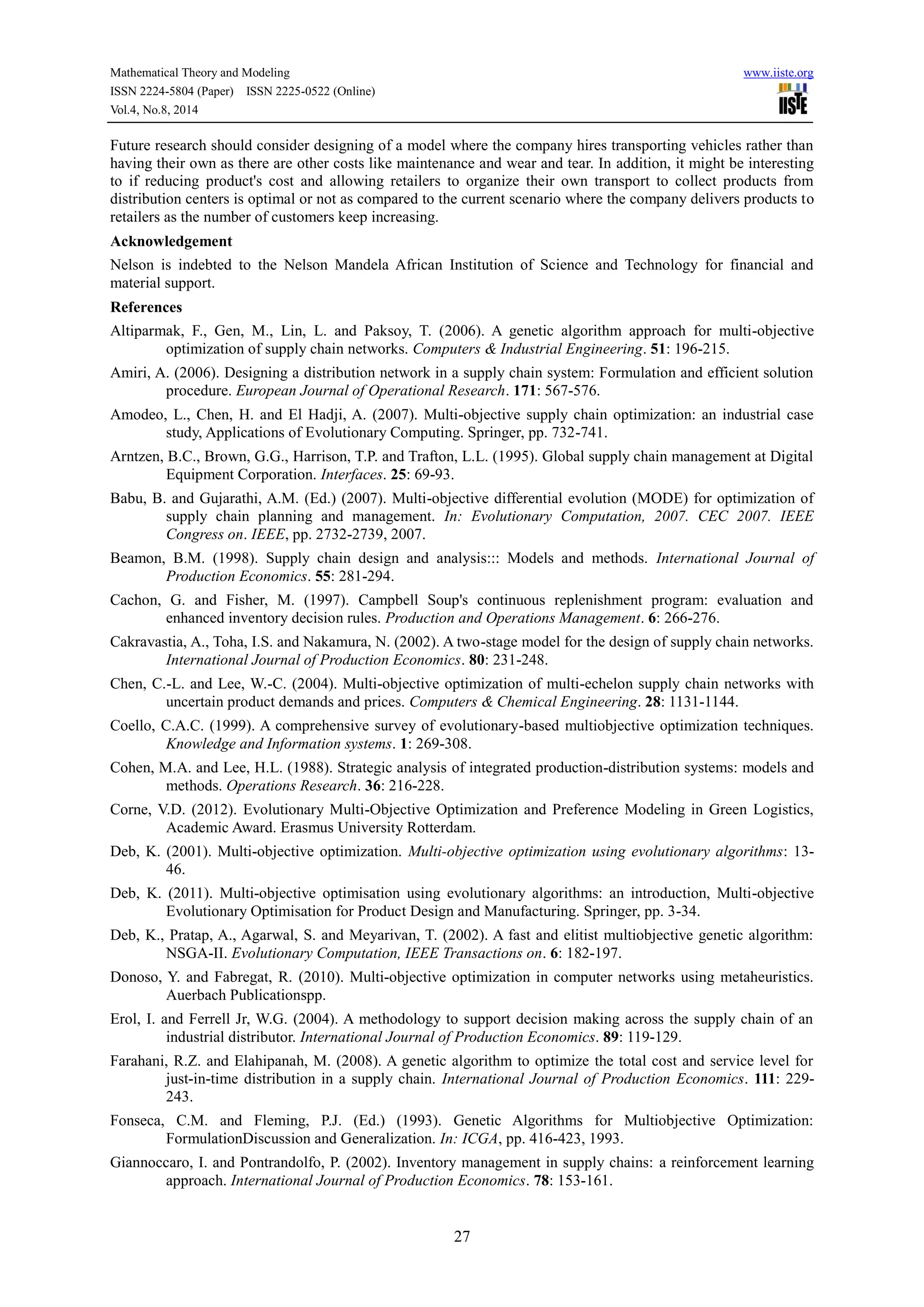 Mathematical Theory and Modeling www.iiste.org
ISSN 2224-5804 (Paper) ISSN 2225-0522 (Online)
Vol.4, No.8, 2014
27
Future research should consider designing of a model where the company hires transporting vehicles rather than
having their own as there are other costs like maintenance and wear and tear. In addition, it might be interesting
to if reducing product's cost and allowing retailers to organize their own transport to collect products from
distribution centers is optimal or not as compared to the current scenario where the company delivers products to
retailers as the number of customers keep increasing.
Acknowledgement
Nelson is indebted to the Nelson Mandela African Institution of Science and Technology for financial and
material support.
References
Altiparmak, F., Gen, M., Lin, L. and Paksoy, T. (2006). A genetic algorithm approach for multi-objective
optimization of supply chain networks. Computers & Industrial Engineering. 51: 196-215.
Amiri, A. (2006). Designing a distribution network in a supply chain system: Formulation and efficient solution
procedure. European Journal of Operational Research. 171: 567-576.
Amodeo, L., Chen, H. and El Hadji, A. (2007). Multi-objective supply chain optimization: an industrial case
study, Applications of Evolutionary Computing. Springer, pp. 732-741.
Arntzen, B.C., Brown, G.G., Harrison, T.P. and Trafton, L.L. (1995). Global supply chain management at Digital
Equipment Corporation. Interfaces. 25: 69-93.
Babu, B. and Gujarathi, A.M. (Ed.) (2007). Multi-objective differential evolution (MODE) for optimization of
supply chain planning and management. In: Evolutionary Computation, 2007. CEC 2007. IEEE
Congress on. IEEE, pp. 2732-2739, 2007.
Beamon, B.M. (1998). Supply chain design and analysis::: Models and methods. International Journal of
Production Economics. 55: 281-294.
Cachon, G. and Fisher, M. (1997). Campbell Soup's continuous replenishment program: evaluation and
enhanced inventory decision rules. Production and Operations Management. 6: 266-276.
Cakravastia, A., Toha, I.S. and Nakamura, N. (2002). A two-stage model for the design of supply chain networks.
International Journal of Production Economics. 80: 231-248.
Chen, C.-L. and Lee, W.-C. (2004). Multi-objective optimization of multi-echelon supply chain networks with
uncertain product demands and prices. Computers & Chemical Engineering. 28: 1131-1144.
Coello, C.A.C. (1999). A comprehensive survey of evolutionary-based multiobjective optimization techniques.
Knowledge and Information systems. 1: 269-308.
Cohen, M.A. and Lee, H.L. (1988). Strategic analysis of integrated production-distribution systems: models and
methods. Operations Research. 36: 216-228.
Corne, V.D. (2012). Evolutionary Multi-Objective Optimization and Preference Modeling in Green Logistics,
Academic Award. Erasmus University Rotterdam.
Deb, K. (2001). Multi-objective optimization. Multi-objective optimization using evolutionary algorithms: 13-
46.
Deb, K. (2011). Multi-objective optimisation using evolutionary algorithms: an introduction, Multi-objective
Evolutionary Optimisation for Product Design and Manufacturing. Springer, pp. 3-34.
Deb, K., Pratap, A., Agarwal, S. and Meyarivan, T. (2002). A fast and elitist multiobjective genetic algorithm:
NSGA-II. Evolutionary Computation, IEEE Transactions on. 6: 182-197.
Donoso, Y. and Fabregat, R. (2010). Multi-objective optimization in computer networks using metaheuristics.
Auerbach Publicationspp.
Erol, I. and Ferrell Jr, W.G. (2004). A methodology to support decision making across the supply chain of an
industrial distributor. International Journal of Production Economics. 89: 119-129.
Farahani, R.Z. and Elahipanah, M. (2008). A genetic algorithm to optimize the total cost and service level for
just-in-time distribution in a supply chain. International Journal of Production Economics. 111: 229-
243.
Fonseca, C.M. and Fleming, P.J. (Ed.) (1993). Genetic Algorithms for Multiobjective Optimization:
FormulationDiscussion and Generalization. In: ICGA, pp. 416-423, 1993.
Giannoccaro, I. and Pontrandolfo, P. (2002). Inventory management in supply chains: a reinforcement learning
approach. International Journal of Production Economics. 78: 153-161.
 