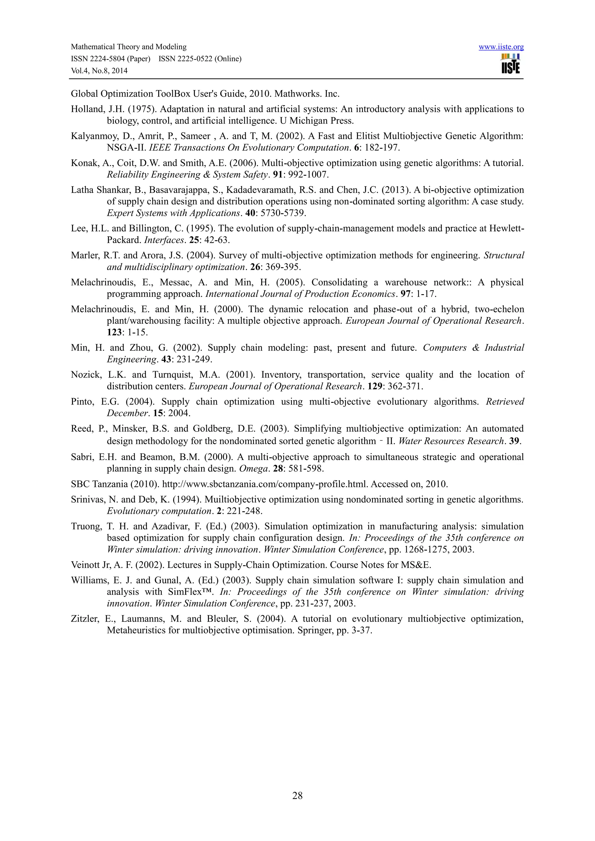 Mathematical Theory and Modeling www.iiste.org
ISSN 2224-5804 (Paper) ISSN 2225-0522 (Online)
Vol.4, No.8, 2014
28
Global Optimization ToolBox User's Guide, 2010. Mathworks. Inc.
Holland, J.H. (1975). Adaptation in natural and artificial systems: An introductory analysis with applications to
biology, control, and artificial intelligence. U Michigan Press.
Kalyanmoy, D., Amrit, P., Sameer , A. and T, M. (2002). A Fast and Elitist Multiobjective Genetic Algorithm:
NSGA-II. IEEE Transactions On Evolutionary Computation. 6: 182-197.
Konak, A., Coit, D.W. and Smith, A.E. (2006). Multi-objective optimization using genetic algorithms: A tutorial.
Reliability Engineering & System Safety. 91: 992-1007.
Latha Shankar, B., Basavarajappa, S., Kadadevaramath, R.S. and Chen, J.C. (2013). A bi-objective optimization
of supply chain design and distribution operations using non-dominated sorting algorithm: A case study.
Expert Systems with Applications. 40: 5730-5739.
Lee, H.L. and Billington, C. (1995). The evolution of supply-chain-management models and practice at Hewlett-
Packard. Interfaces. 25: 42-63.
Marler, R.T. and Arora, J.S. (2004). Survey of multi-objective optimization methods for engineering. Structural
and multidisciplinary optimization. 26: 369-395.
Melachrinoudis, E., Messac, A. and Min, H. (2005). Consolidating a warehouse network:: A physical
programming approach. International Journal of Production Economics. 97: 1-17.
Melachrinoudis, E. and Min, H. (2000). The dynamic relocation and phase-out of a hybrid, two-echelon
plant/warehousing facility: A multiple objective approach. European Journal of Operational Research.
123: 1-15.
Min, H. and Zhou, G. (2002). Supply chain modeling: past, present and future. Computers & Industrial
Engineering. 43: 231-249.
Nozick, L.K. and Turnquist, M.A. (2001). Inventory, transportation, service quality and the location of
distribution centers. European Journal of Operational Research. 129: 362-371.
Pinto, E.G. (2004). Supply chain optimization using multi-objective evolutionary algorithms. Retrieved
December. 15: 2004.
Reed, P., Minsker, B.S. and Goldberg, D.E. (2003). Simplifying multiobjective optimization: An automated
design methodology for the nondominated sorted genetic algorithm‐II. Water Resources Research. 39.
Sabri, E.H. and Beamon, B.M. (2000). A multi-objective approach to simultaneous strategic and operational
planning in supply chain design. Omega. 28: 581-598.
SBC Tanzania (2010). http://www.sbctanzania.com/company-profile.html. Accessed on, 2010.
Srinivas, N. and Deb, K. (1994). Muiltiobjective optimization using nondominated sorting in genetic algorithms.
Evolutionary computation. 2: 221-248.
Truong, T. H. and Azadivar, F. (Ed.) (2003). Simulation optimization in manufacturing analysis: simulation
based optimization for supply chain configuration design. In: Proceedings of the 35th conference on
Winter simulation: driving innovation. Winter Simulation Conference, pp. 1268-1275, 2003.
Veinott Jr, A. F. (2002). Lectures in Supply-Chain Optimization. Course Notes for MS&E.
Williams, E. J. and Gunal, A. (Ed.) (2003). Supply chain simulation software I: supply chain simulation and
analysis with SimFlex™. In: Proceedings of the 35th conference on Winter simulation: driving
innovation. Winter Simulation Conference, pp. 231-237, 2003.
Zitzler, E., Laumanns, M. and Bleuler, S. (2004). A tutorial on evolutionary multiobjective optimization,
Metaheuristics for multiobjective optimisation. Springer, pp. 3-37.
 