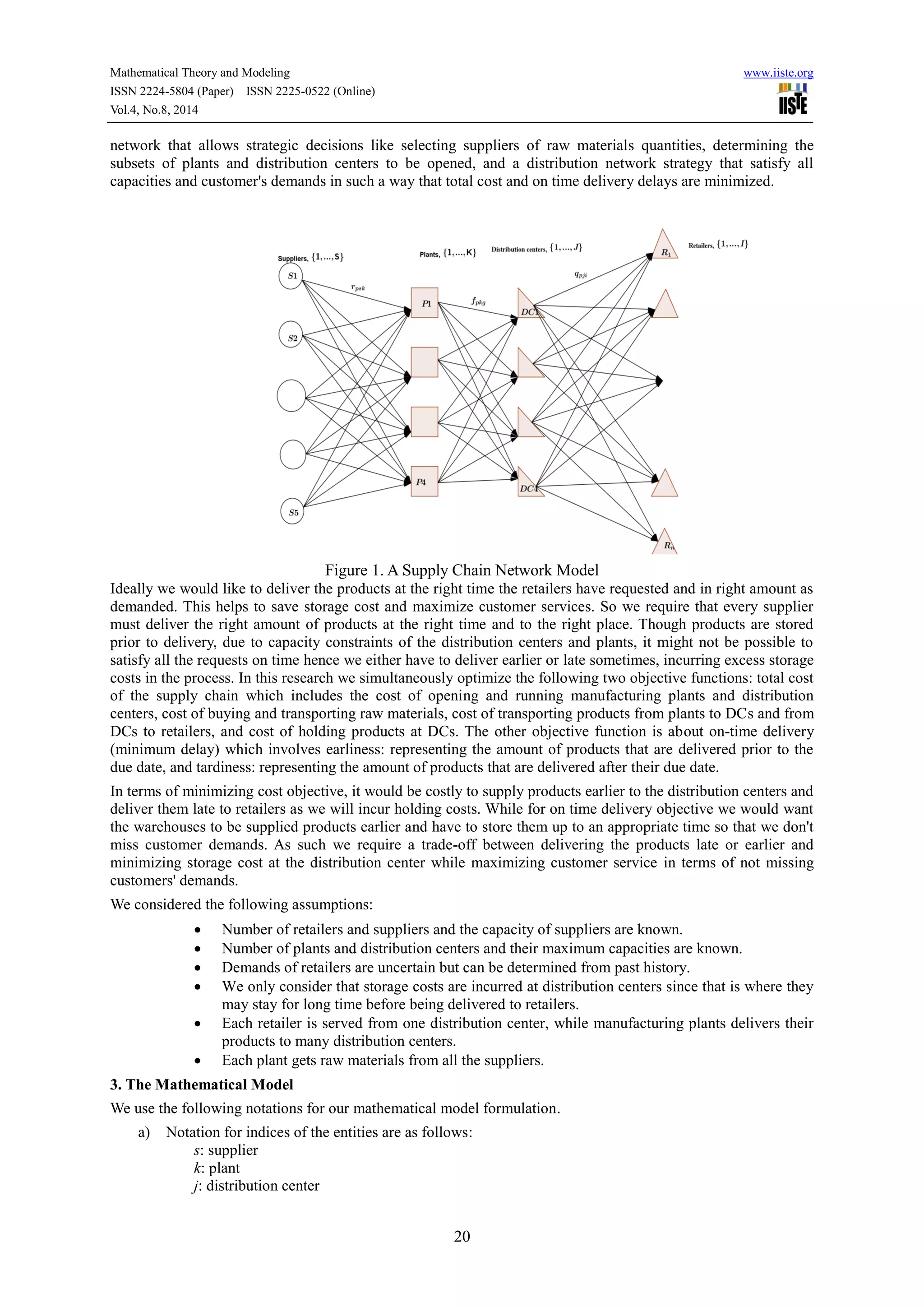 Mathematical Theory and Modeling www.iiste.org
ISSN 2224-5804 (Paper) ISSN 2225-0522 (Online)
Vol.4, No.8, 2014
20
network that allows strategic decisions like selecting suppliers of raw materials quantities, determining the
subsets of plants and distribution centers to be opened, and a distribution network strategy that satisfy all
capacities and customer's demands in such a way that total cost and on time delivery delays are minimized.
Figure 1. A Supply Chain Network Model
Ideally we would like to deliver the products at the right time the retailers have requested and in right amount as
demanded. This helps to save storage cost and maximize customer services. So we require that every supplier
must deliver the right amount of products at the right time and to the right place. Though products are stored
prior to delivery, due to capacity constraints of the distribution centers and plants, it might not be possible to
satisfy all the requests on time hence we either have to deliver earlier or late sometimes, incurring excess storage
costs in the process. In this research we simultaneously optimize the following two objective functions: total cost
of the supply chain which includes the cost of opening and running manufacturing plants and distribution
centers, cost of buying and transporting raw materials, cost of transporting products from plants to DCs and from
DCs to retailers, and cost of holding products at DCs. The other objective function is about on-time delivery
(minimum delay) which involves earliness: representing the amount of products that are delivered prior to the
due date, and tardiness: representing the amount of products that are delivered after their due date.
In terms of minimizing cost objective, it would be costly to supply products earlier to the distribution centers and
deliver them late to retailers as we will incur holding costs. While for on time delivery objective we would want
the warehouses to be supplied products earlier and have to store them up to an appropriate time so that we don't
miss customer demands. As such we require a trade-off between delivering the products late or earlier and
minimizing storage cost at the distribution center while maximizing customer service in terms of not missing
customers' demands.
We considered the following assumptions:
 Number of retailers and suppliers and the capacity of suppliers are known.
 Number of plants and distribution centers and their maximum capacities are known.
 Demands of retailers are uncertain but can be determined from past history.
 We only consider that storage costs are incurred at distribution centers since that is where they
may stay for long time before being delivered to retailers.
 Each retailer is served from one distribution center, while manufacturing plants delivers their
products to many distribution centers.
 Each plant gets raw materials from all the suppliers.
3. The Mathematical Model
We use the following notations for our mathematical model formulation.
a) Notation for indices of the entities are as follows:
s: supplier
k: plant
j: distribution center
 