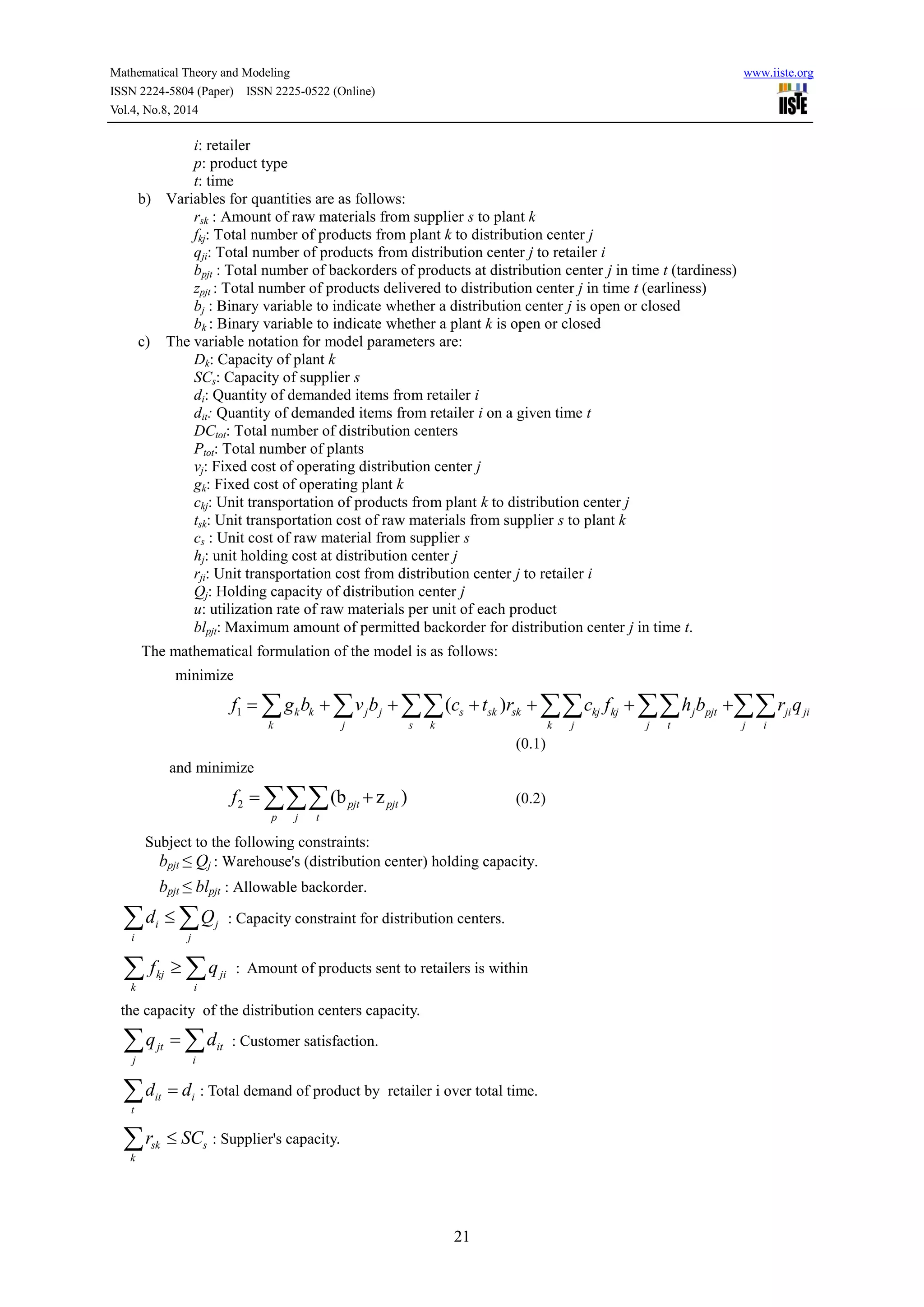 Mathematical Theory and Modeling www.iiste.org
ISSN 2224-5804 (Paper) ISSN 2225-0522 (Online)
Vol.4, No.8, 2014
21
i: retailer
p: product type
t: time
b) Variables for quantities are as follows:
rsk : Amount of raw materials from supplier s to plant k
fkj: Total number of products from plant k to distribution center j
qji: Total number of products from distribution center j to retailer i
bpjt : Total number of backorders of products at distribution center j in time t (tardiness)
zpjt : Total number of products delivered to distribution center j in time t (earliness)
bj : Binary variable to indicate whether a distribution center j is open or closed
bk : Binary variable to indicate whether a plant k is open or closed
c) The variable notation for model parameters are:
Dk: Capacity of plant k
SCs: Capacity of supplier s
di: Quantity of demanded items from retailer i
dit: Quantity of demanded items from retailer i on a given time t
DCtot: Total number of distribution centers
Ptot: Total number of plants
vj: Fixed cost of operating distribution center j
gk: Fixed cost of operating plant k
ckj: Unit transportation of products from plant k to distribution center j
tsk: Unit transportation cost of raw materials from supplier s to plant k
cs : Unit cost of raw material from supplier s
hj: unit holding cost at distribution center j
rji: Unit transportation cost from distribution center j to retailer i
Qj: Holding capacity of distribution center j
u: utilization rate of raw materials per unit of each product
blpjt: Maximum amount of permitted backorder for distribution center j in time t.
The mathematical formulation of the model is as follows:
minimize
1 ( )k k j j s sk sk kj kj j pjt ji ji
k j s k k j j t j i
f g b v b c t r c f h b r q           
(0.1)
and minimize
2 (b z )pjt pjt
p j t
f   (0.2)
Subject to the following constraints:
bpjt ≤ Qj : Warehouse's (distribution center) holding capacity.
bpjt ≤ blpjt : Allowable backorder.
i j
i j
d Q  : Capacity constraint for distribution centers.
kj ji
k i
f q  : Amount of products sent to retailers is within
the capacity of the distribution centers capacity.
jt it
j i
q d  : Customer satisfaction.
it i
t
d d : Total demand of product by retailer i over total time.
sk s
k
r SC : Supplier's capacity.
 