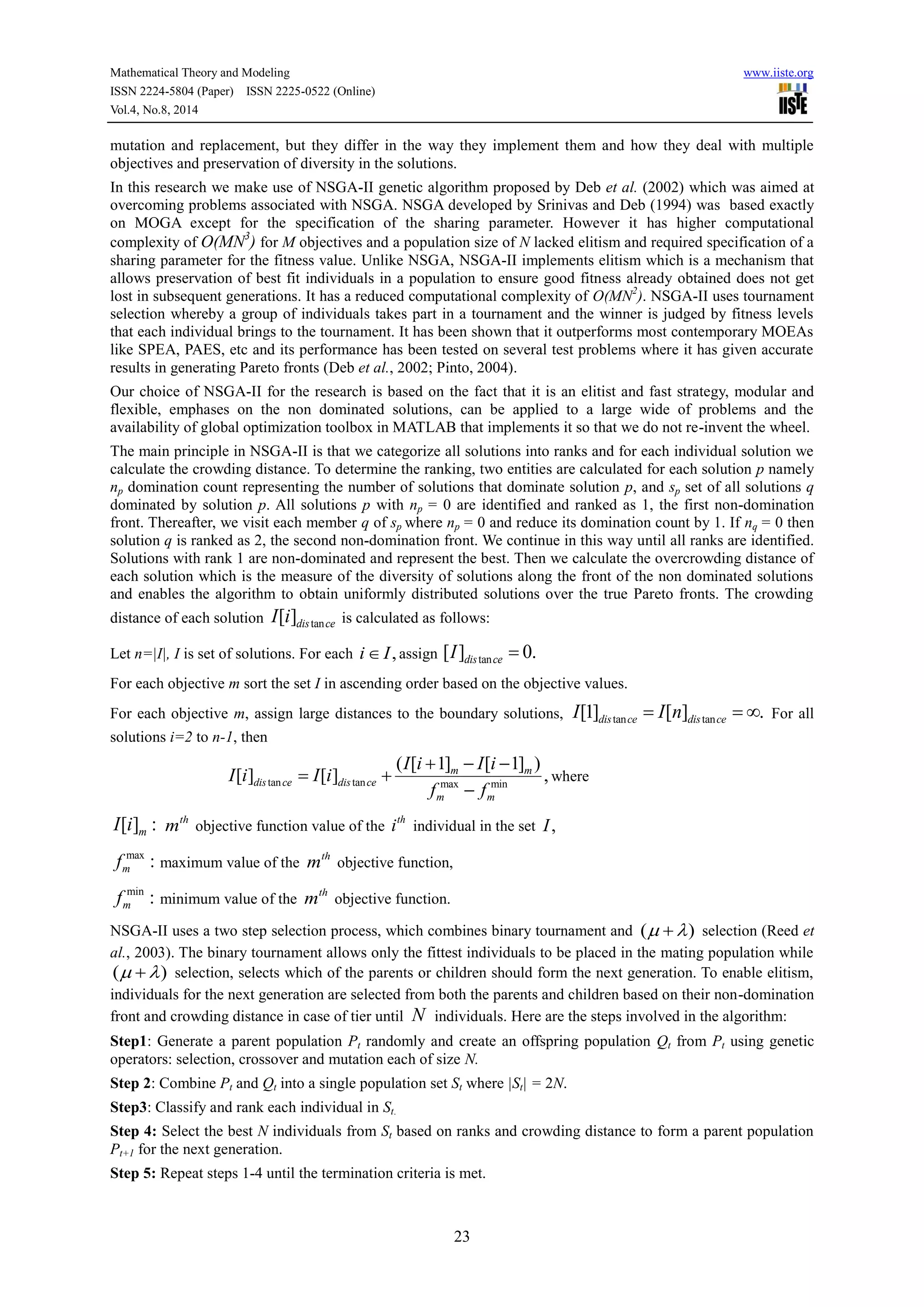 Mathematical Theory and Modeling www.iiste.org
ISSN 2224-5804 (Paper) ISSN 2225-0522 (Online)
Vol.4, No.8, 2014
23
mutation and replacement, but they differ in the way they implement them and how they deal with multiple
objectives and preservation of diversity in the solutions.
In this research we make use of NSGA-II genetic algorithm proposed by Deb et al. (2002) which was aimed at
overcoming problems associated with NSGA. NSGA developed by Srinivas and Deb (1994) was based exactly
on MOGA except for the specification of the sharing parameter. However it has higher computational
complexity of O(MN3
) for M objectives and a population size of N lacked elitism and required specification of a
sharing parameter for the fitness value. Unlike NSGA, NSGA-II implements elitism which is a mechanism that
allows preservation of best fit individuals in a population to ensure good fitness already obtained does not get
lost in subsequent generations. It has a reduced computational complexity of O(MN2
). NSGA-II uses tournament
selection whereby a group of individuals takes part in a tournament and the winner is judged by fitness levels
that each individual brings to the tournament. It has been shown that it outperforms most contemporary MOEAs
like SPEA, PAES, etc and its performance has been tested on several test problems where it has given accurate
results in generating Pareto fronts (Deb et al., 2002; Pinto, 2004).
Our choice of NSGA-II for the research is based on the fact that it is an elitist and fast strategy, modular and
flexible, emphases on the non dominated solutions, can be applied to a large wide of problems and the
availability of global optimization toolbox in MATLAB that implements it so that we do not re-invent the wheel.
The main principle in NSGA-II is that we categorize all solutions into ranks and for each individual solution we
calculate the crowding distance. To determine the ranking, two entities are calculated for each solution p namely
np domination count representing the number of solutions that dominate solution p, and sp set of all solutions q
dominated by solution p. All solutions p with np = 0 are identified and ranked as 1, the first non-domination
front. Thereafter, we visit each member q of sp where np = 0 and reduce its domination count by 1. If nq = 0 then
solution q is ranked as 2, the second non-domination front. We continue in this way until all ranks are identified.
Solutions with rank 1 are non-dominated and represent the best. Then we calculate the overcrowding distance of
each solution which is the measure of the diversity of solutions along the front of the non dominated solutions
and enables the algorithm to obtain uniformly distributed solutions over the true Pareto fronts. The crowding
distance of each solution tan[ ]dis ceI i is calculated as follows:
Let n=|I|, I is set of solutions. For each ,i I assign tan[ ] 0.dis ceI 
For each objective m sort the set I in ascending order based on the objective values.
For each objective m, assign large distances to the boundary solutions, tan tan[1] [ ] .dis ce dis ceI I n   For all
solutions i=2 to n-1, then
tan tan max min
( [ 1] [ 1] )
[ ] [ ] ,m m
dis ce dis ce
m m
I i I i
I i I i
f f
  
 

where
[ ] :mI i th
m objective function value of the
th
i individual in the set ,I
max
:mf maximum value of the
th
m objective function,
min
:mf minimum value of the
th
m objective function.
NSGA-II uses a two step selection process, which combines binary tournament and ( )  selection (Reed et
al., 2003). The binary tournament allows only the fittest individuals to be placed in the mating population while
( )  selection, selects which of the parents or children should form the next generation. To enable elitism,
individuals for the next generation are selected from both the parents and children based on their non-domination
front and crowding distance in case of tier until N individuals. Here are the steps involved in the algorithm:
Step1: Generate a parent population Pt randomly and create an offspring population Qt from Pt using genetic
operators: selection, crossover and mutation each of size N.
Step 2: Combine Pt and Qt into a single population set St where |St| = 2N.
Step3: Classify and rank each individual in St.
Step 4: Select the best N individuals from St based on ranks and crowding distance to form a parent population
Pt+1 for the next generation.
Step 5: Repeat steps 1-4 until the termination criteria is met.
 