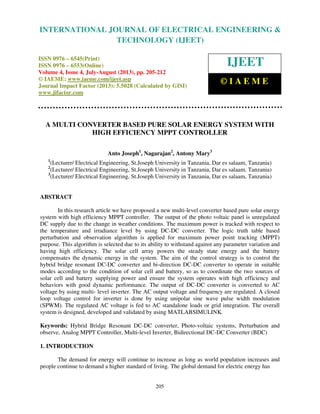 International Journal of Electrical Engineering and Technology (IJEET), ISSN 0976 –
6545(Print), ISSN 0976 – 6553(Online) Volume 4, Issue 4, July-August (2013), © IAEME
205
A MULTI CONVERTER BASED PURE SOLAR ENERGY SYSTEM WITH
HIGH EFFICIENCY MPPT CONTROLLER
Anto Joseph1
, Nagarajan2
, Antony Mary3
1
(Lecturer/ Electrical Engineering, St.Joseph University in Tanzania, Dar es salaam, Tanzania)
2
(Lecturer/ Electrical Engineering, St.Joseph University in Tanzania, Dar es salaam, Tanzania)
3
(Lecturer/ Electrical Engineering, St.Joseph University in Tanzania, Dar es salaam, Tanzania)
ABSTRACT
In this research article we have proposed a new multi-level converter based pure solar energy
system with high efficiency MPPT controller. The output of the photo voltaic panel is unregulated
DC supply due to the change in weather conditions. The maximum power is tracked with respect to
the temperature and irradiance level by using DC-DC converter. The logic truth table based
perturbation and observation algorithm is applied for maximum power point tracking (MPPT)
purpose. This algorithm is selected due to its ability to withstand against any parameter variation and
having high efficiency. The solar cell array powers the steady state energy and the battery
compensates the dynamic energy in the system. The aim of the control strategy is to control the
hybrid bridge resonant DC-DC converter and bi-direction DC-DC converter to operate in suitable
modes according to the condition of solar cell and battery, so as to coordinate the two sources of
solar cell and battery supplying power and ensure the system operates with high efficiency and
behaviors with good dynamic performance. The output of DC-DC converter is converted to AC
voltage by using multi- level inverter. The AC output voltage and frequency are regulated. A closed
loop voltage control for inverter is done by using unipolar sine wave pulse width modulation
(SPWM). The regulated AC voltage is fed to AC standalone loads or grid integration. The overall
system is designed, developed and validated by using MATLABSIMULINK.
Keywords: Hybrid Bridge Resonant DC-DC converter, Photo-voltaic systems, Perturbation and
observe, Analog MPPT Controller, Multi-level Inverter, Bidirectional DC-DC Converter (BDC)
1. INTRODUCTION
The demand for energy will continue to increase as long as world population increases and
people continue to demand a higher standard of living. The global demand for electric energy has
INTERNATIONAL JOURNAL OF ELECTRICAL ENGINEERING &
TECHNOLOGY (IJEET)
ISSN 0976 – 6545(Print)
ISSN 0976 – 6553(Online)
Volume 4, Issue 4, July-August (2013), pp. 205-212
© IAEME: www.iaeme.com/ijeet.asp
Journal Impact Factor (2013): 5.5028 (Calculated by GISI)
www.jifactor.com
IJEET
© I A E M E
 