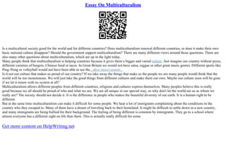 Essay On Multiculturalism
Is a multicultural society good for the world and for different countries? Does multiculturalism renewal different countries, or does it make their own
basic national culture disappear? Should the government support multiculturalism? There are many different views around those questions. There are
also many other questions about multiculturalism, which are up in the light today.
Many people think that multiculturalism is helping countries because it gives them a bigger and varied culture. Just imagine our country without pizza,
different varieties of burgers, Chinese food or tacos. In Great Britain we would not have salsa, reggae or other great music genres. Different sports like
Ping–Pong or volleyball would not have been able to see the...show more content...
Is it not our culture that makes us proud of our country? If we take away the things that make us the people we are many people would think that the
world will be too monotonous. We will just take the good things from different cultures and make them our own. Maybe our culture soon will be gone
if we let it renew with no system at all?
Multiculturalism allows different peoples from different countries, religions and cultures express themselves. Many peoples believe this is really
good because we all should be proud of who and what we are. We are all unique in our special way, so why don't let the world see us as whom we
really are? The society should not decide it. It is the difference in people who makes the beautiful diversity of our earth. It is a human right to be
different.
But at the same time multiculturalism can make it difficult for some people. We hear a lot of immigrants complaining about the conditions in the
country who they escaped to. Many of them have a dream of traveling back to their homeland. It might be difficult to settle down in a new country,
and many immigrants are being bullied for their background. The feeling of being different is common by immigrants. They go to a school where
almost everyone has a different sight on life than them. This is actually really difficult for some
Get more content on HelpWriting.net
 
