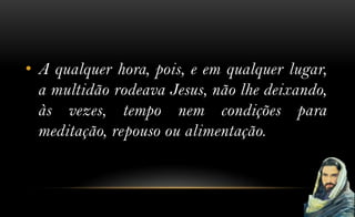 • A qualquer hora, pois, e em qualquer lugar,
  a multidão rodeava Jesus, não lhe deixando,
  às vezes, tempo nem condições para
  meditação, repouso ou alimentação.
 