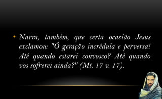 • Narra, também, que certa ocasião Jesus
  exclamou: "Ó geração incrédula e perversa!
  Até quando estarei convosco? Até quando
  vos sofrerei ainda?" (Mt. 17 v. 17).
 