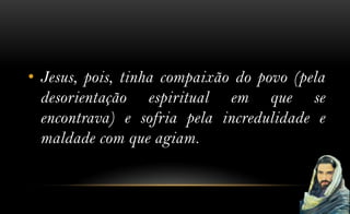 • Jesus, pois, tinha compaixão do povo (pela
  desorientação espiritual em que se
  encontrava) e sofria pela incredulidade e
  maldade com que agiam.
 