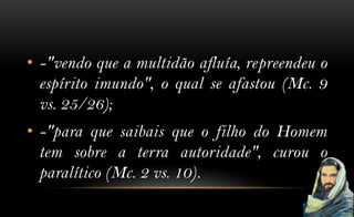 • -"vendo que a multidão afluía, repreendeu o
  espírito imundo", o qual se afastou (Mc. 9
  vs. 25/26);
• -"para que saibais que o filho do Homem
  tem sobre a terra autoridade", curou o
  paralítico (Mc. 2 vs. 10).
 