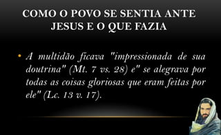 COMO O POVO SE SENTIA ANTE
    JESUS E O QUE FAZIA

• A multidão ficava "impressionada de sua
  doutrina" (Mt. 7 vs. 28) e" se alegrava por
  todas as coisas gloriosas que eram feitas por
  ele" (Lc. 13 v. 17).
 