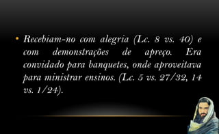 • Recebiam-no com alegria (Lc. 8 vs. 40) e
  com demonstrações de apreço. Era
  convidado para banquetes, onde aproveitava
  para ministrar ensinos. (Lc. 5 vs. 27/32, 14
  vs. 1/24).
 
