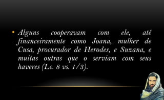 • Alguns     cooperavam    com ele,    até
  financeiramente como Joana, mulher de
  Cusa, procurador de Herodes, e Suzana, e
  muitas outras que o serviam com seus
  haveres (Lc. 8 vs. 1/3).
 
