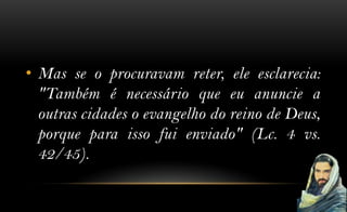 • Mas se o procuravam reter, ele esclarecia:
  "Também é necessário que eu anuncie a
  outras cidades o evangelho do reino de Deus,
  porque para isso fui enviado" (Lc. 4 vs.
  42/45).
 