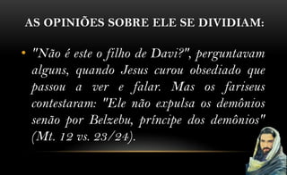 AS OPINIÕES SOBRE ELE SE DIVIDIAM:

• "Não é este o filho de Davi?", perguntavam
  alguns, quando Jesus curou obsediado que
  passou a ver e falar. Mas os fariseus
  contestaram: "Ele não expulsa os demônios
  senão por Belzebu, príncipe dos demônios"
  (Mt. 12 vs. 23/24).
 