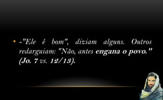 • -"Ele é bom", diziam alguns. Outros
  redarguiam: "Não, antes engana o povo."
  (Jo. 7 vs. 12/13).
 