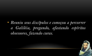 • Reuniu seus discípulos e começou a percorrer
  a Galiléia, pregando, afastando espíritos
  obsessores, fazendo curas.
 