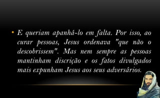 • E queriam apanhá-lo em falta. Por isso, ao
  curar pessoas, Jesus ordenava "que não o
  descobrissem". Mas nem sempre as pessoas
  mantinham discrição e os fatos divulgados
  mais expunham Jesus aos seus adversários.
 