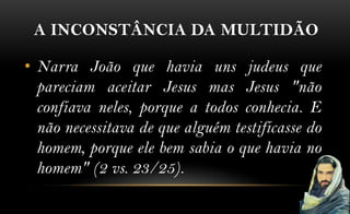 A INCONSTÂNCIA DA MULTIDÃO

• Narra João que havia uns judeus que
  pareciam aceitar Jesus mas Jesus "não
  confiava neles, porque a todos conhecia. E
  não necessitava de que alguém testificasse do
  homem, porque ele bem sabia o que havia no
  homem" (2 vs. 23/25).
 