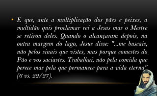 • E que, ante a multiplicação dos pães e peixes, a
  multidão quis proclamar rei a Jesus mas o Mestre
  se retirou deles. Quando o alcançaram depois, na
  outra margem do lago, Jesus disse: "...me buscais,
  não pelos sinais que vistes, mas porque comestes do
  Pão e vos saciastes. Trabalhai, não pela comida que
  perece mas pela que permanece para a vida eterna"
  (6 vs. 22/27).
 