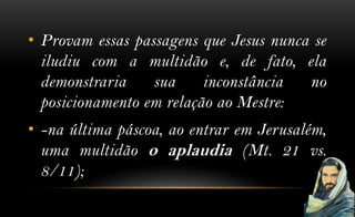 • Provam essas passagens que Jesus nunca se
  iludiu com a multidão e, de fato, ela
  demonstraria    sua     inconstância  no
  posicionamento em relação ao Mestre:
• -na última páscoa, ao entrar em Jerusalém,
  uma multidão o aplaudia (Mt. 21 vs.
  8/11);
 