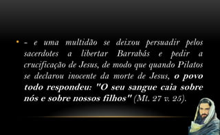 • - e uma multidão se deixou persuadir pelos
  sacerdotes a libertar Barrabás e pedir a
  crucificação de Jesus, de modo que quando Pilatos
  se declarou inocente da morte de Jesus, o povo
  todo respondeu: "O seu sangue caia sobre
  nós e sobre nossos filhos" (Mt. 27 v. 25).
 