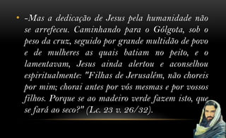 • -Mas a dedicação de Jesus pela humanidade não
  se arrefeceu. Caminhando para o Gólgota, sob o
  peso da cruz, seguido por grande multidão de povo
  e de mulheres as quais batiam no peito, e o
  lamentavam, Jesus ainda alertou e aconselhou
  espiritualmente: "Filhas de Jerusalém, não choreis
  por mim; chorai antes por vós mesmas e por vossos
  filhos. Porque se ao madeiro verde fazem isto, que
  se fará ao seco?" (Lc. 23 v. 26/32).
 