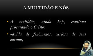 A MULTIDÃO E NÓS


• A multidão, ainda      hoje,   continua
  procurando o Cristo:
• -ávida de fenômenos, curiosa de seus
  ensinos;
 