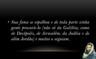 • Sua fama se espalhou e de toda parte vinha
  gente procurá-lo (não só da Galiléia, como
  de Decápolis, de Jerusalém, da Judéia e de
  além Jordão) e muitos o seguiam.
 