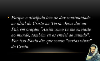 • Porque o discípulo tem de dar continuidade
  ao ideal do Cristo na Terra. Jesus diz ao
  Pai, em oração: "Assim como tu me enviaste
  ao mundo, também eu os enviei ao mundo".
  Por isso Paulo diz que somos "cartas vivas"
  do Cristo.
 