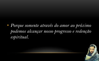 • Porque somente através do amor ao próximo
  podemos alcançar nosso progresso e redenção
  espiritual.
 
