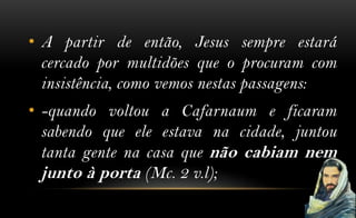 • A partir de então, Jesus sempre estará
  cercado por multidões que o procuram com
  insistência, como vemos nestas passagens:
• -quando voltou a Cafarnaum e ficaram
  sabendo que ele estava na cidade, juntou
  tanta gente na casa que não cabiam nem
  junto à porta (Mc. 2 v.l);
 