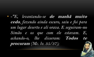 • -"E, levantando-se de manhã muito
  cedo, fazendo ainda escuro, saiu e foi para
  um lugar deserto e ali orava. E seguiram-no
  Simão e os que com ele estavam. E,
  achando-o, lhe disseram: Todos te
  procuram (Mc. lv. 35/37);
 