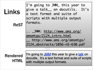 I'm going to JMM_ this year to
           give a talk__ on docutils. It’s
Links      a text format and suite of
           scripts with multiple output
           formats.
   ReST
           .. _JMM: http://www.ams.org/
           amsmtgs/2124_intro.html
           __ http://www.ams.org/amsmtgs/
           2124_abstracts/1056-n5-630.pdf

           I'm going to JMM this year to give a talk on
Rendered   docutils. It’s a text format and suite of scripts
   HTML    with multiple output formats.
 