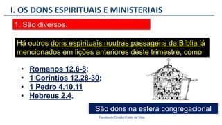 I. OS DONS ESPIRITUAIS E MINISTERIAIS
Facebook/Cristão:Estilo de Vida
1. São diversos.
Há outros dons espirituais noutras passagens da Bíblia já
mencionados em lições anteriores deste trimestre, como
São dons na esfera congregacional
• Romanos 12.6-8;
• 1 Coríntios 12.28-30;
• 1 Pedro 4.10,11
• Hebreus 2.4.
 