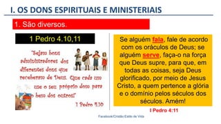 I. OS DONS ESPIRITUAIS E MINISTERIAIS
Facebook/Cristão:Estilo de Vida
1. São diversos.
1 Pedro 4.10,11 Se alguém fala, fale de acordo
com os oráculos de Deus; se
alguém serve, faça-o na força
que Deus supre, para que, em
todas as coisas, seja Deus
glorificado, por meio de Jesus
Cristo, a quem pertence a glória
e o domínio pelos séculos dos
séculos. Amém!
I Pedro 4:11
 