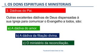 I. OS DONS ESPIRITUAIS E MINISTERIAIS
Facebook/Cristão:Estilo de Vida
3. Dádivas do Pai.
a) A dádiva do amor.
Outras excelentes dádivas de Deus dispensadas à
sua Igreja para comunicar o Evangelho a todos, são:
b) A dádiva da filiação divina.
c) O ministério da reconciliação.
 