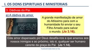 I. OS DONS ESPIRITUAIS E MINISTERIAIS
Facebook/Cristão:Estilo de Vida
3. Dádivas do Pai.
A grande manifestação de amor
do Altíssimo para com a
humanidade foi enviar o seu
Filho Amado para salvar
o mundo. (Jo 3.16).
a) A dádiva do amor.
Este amor dispensado por Deus desafia-nos a que amemos aos
nossos inimigos e ao próximo, isto é, qualquer ser humano
carente da graça do Pai (Jo 1.14).
 