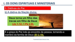 I. OS DONS ESPIRITUAIS E MINISTERIAIS
Facebook/Cristão:Estilo de Vida
3. Dádivas do Pai.
Deus torna um filho das
trevas em filho de Deus
(Jo 1.12; 1 Pe 2.9).
b) A dádiva da filiação divina.
É a graça do Pai indo ao encontro da pessoa, tornando-a
membro da família de Deus (Ef 2.19).
 