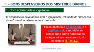 II. - BONS DESPENSEIROS DOS MISTÉRIOS DIVINOS
Facebook/Cristão:Estilo de Vida
1. Com sobriedade e vigilância.
O despenseiro deve administrar a igreja local, retirando da "despensa
divina" o melhor alimento para o rebanho.
Paulo destaca a sobriedade e a
vigilância do candidato ao
episcopado como habilidades
indispensáveis ao exercício do
ministério (1 Tm 3.2).
 